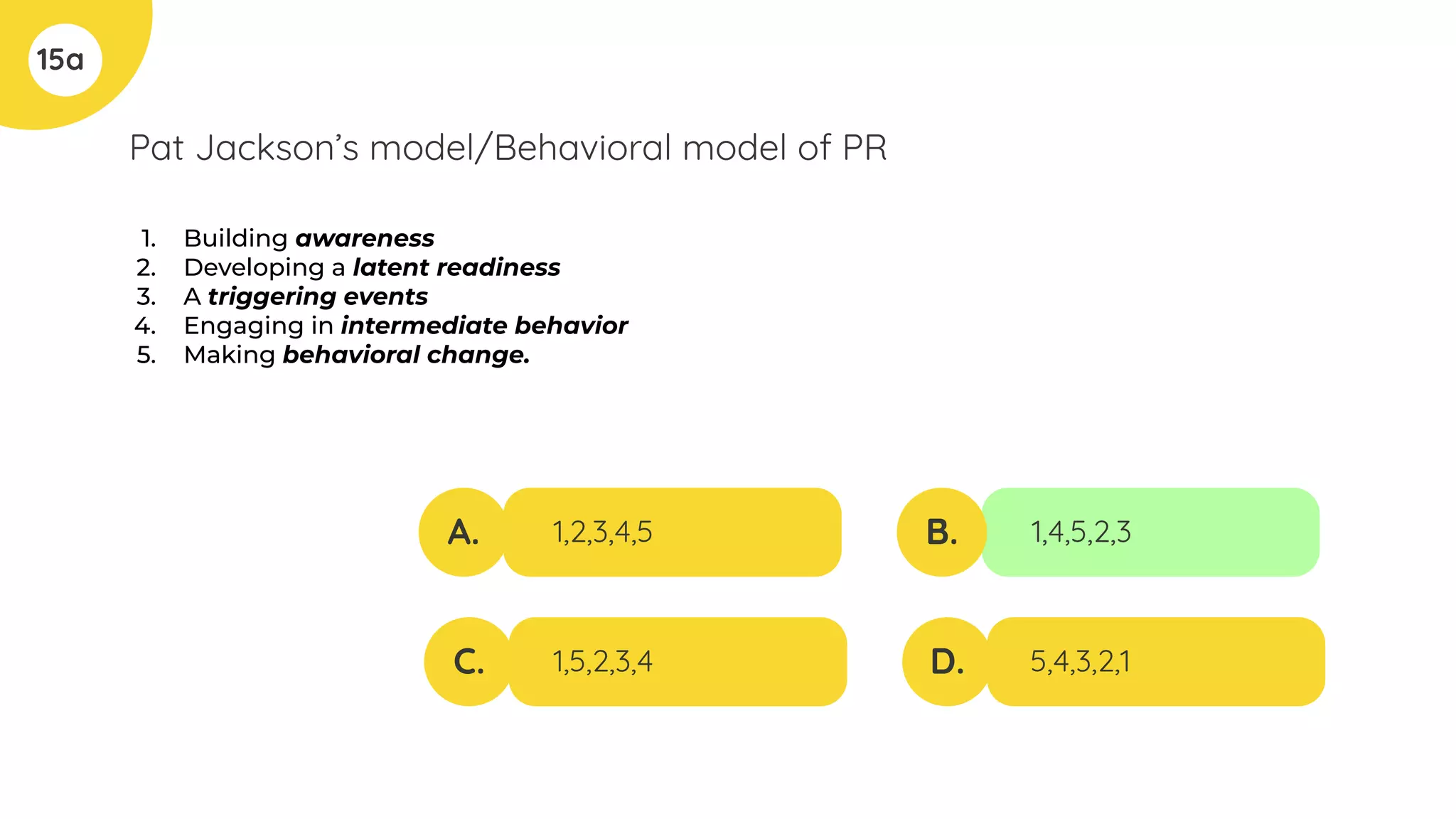 Pat Jackson’s model/Behavioral model of PR
1. Building awareness
2. Developing a latent readiness
3. A triggering events
4. Engaging in intermediate behavior
5. Making behavioral change.
15a
A.
C.
B.
D.
1,2,3,4,5
1,5,2,3,4
1,4,5,2,3
5,4,3,2,1
 