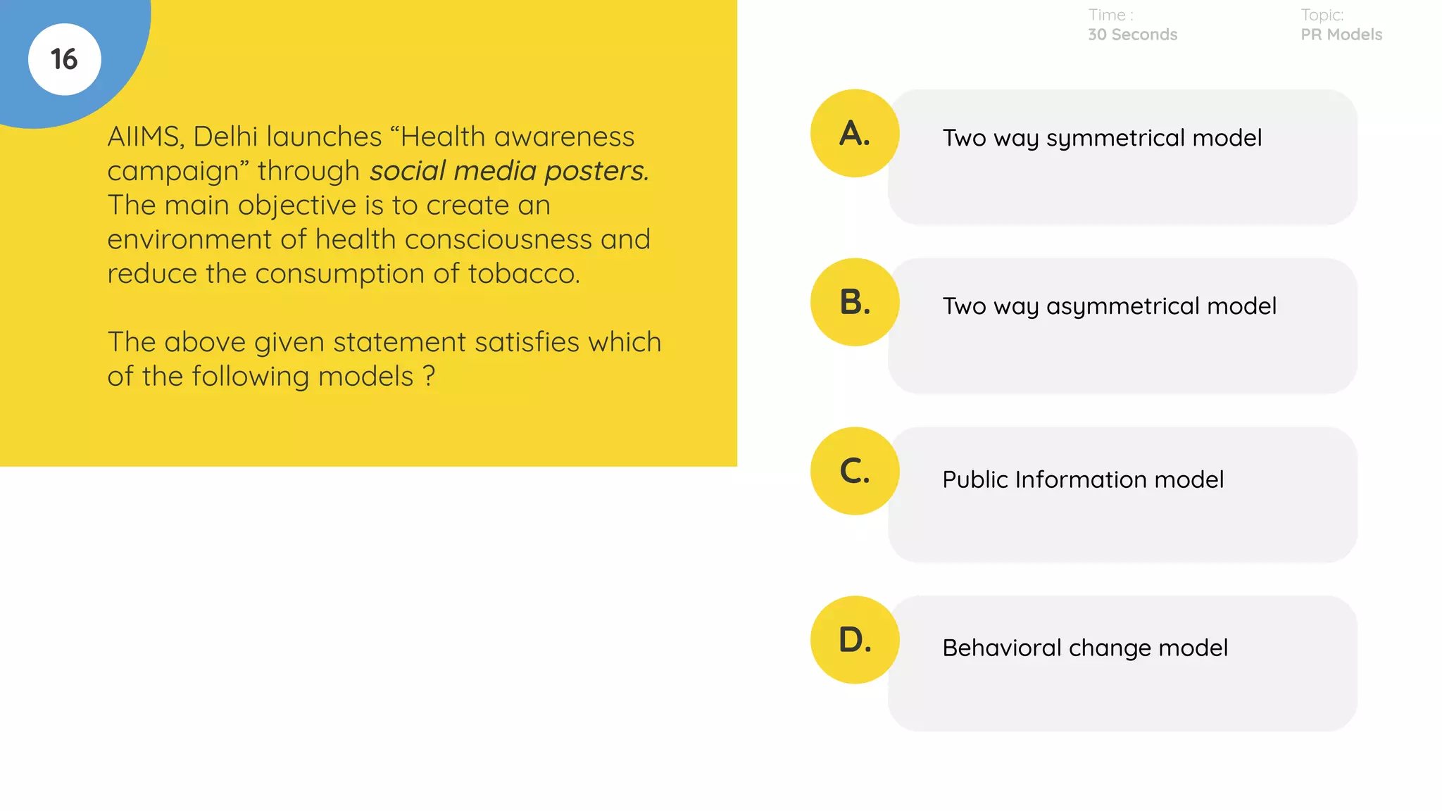 16
AIIMS, Delhi launches “Health awareness
campaign” through social media posters.
The main objective is to create an
environment of health consciousness and
reduce the consumption of tobacco.
The above given statement satisﬁes which
of the following models ?
A.
B.
C.
D.
Two way symmetrical model
Two way asymmetrical model
Public Information model
Behavioral change model
Time :
30 Seconds
Topic:
PR Models
 