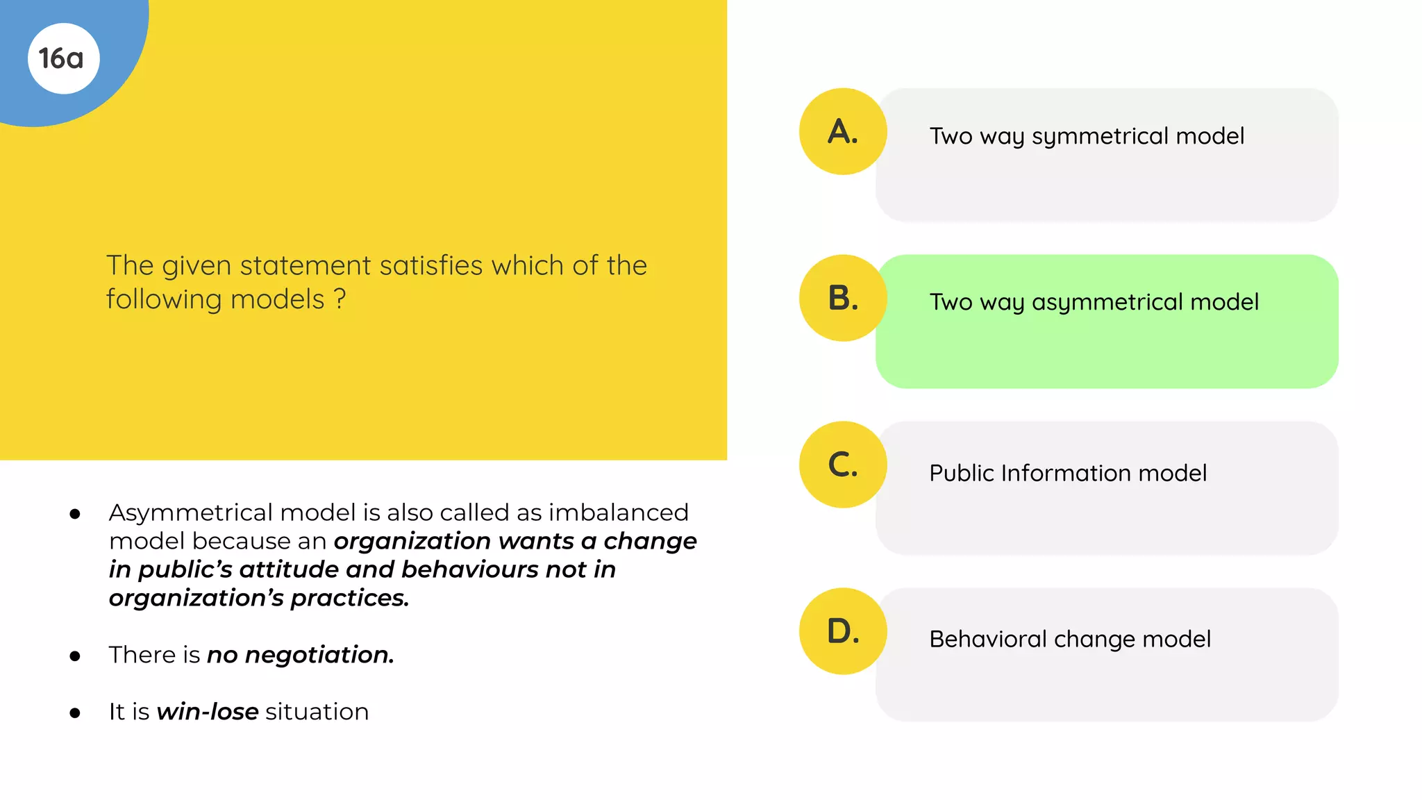 16a
The given statement satisﬁes which of the
following models ?
A.
B.
C.
D.
Two way symmetrical model
Two way asymmetrical model
Public Information model
Behavioral change model
● Asymmetrical model is also called as imbalanced
model because an organization wants a change
in public’s attitude and behaviours not in
organization’s practices.
● There is no negotiation.
● It is win-lose situation
 
