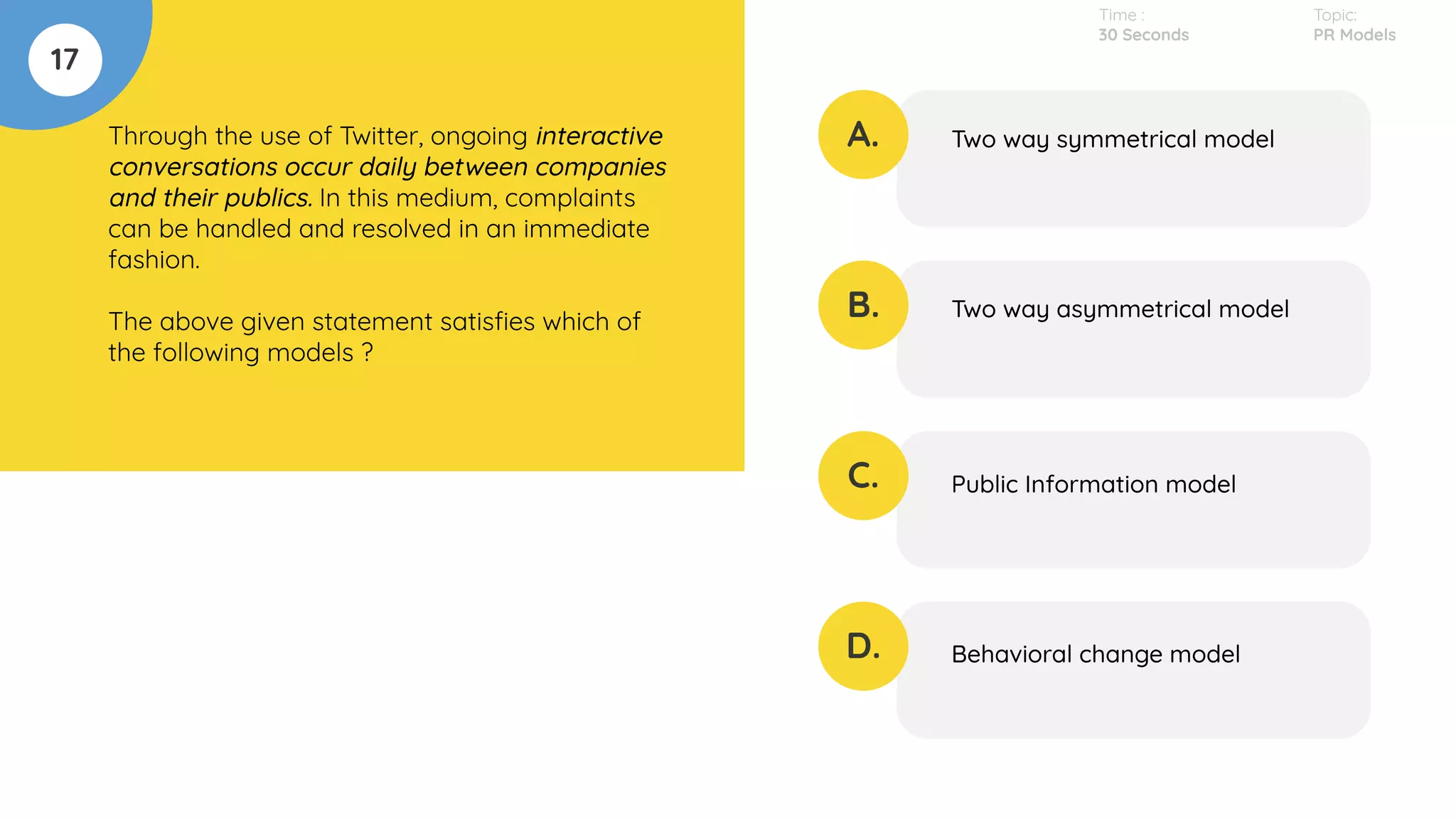 17
Through the use of Twitter, ongoing interactive
conversations occur daily between companies
and their publics. In this medium, complaints
can be handled and resolved in an immediate
fashion.
The above given statement satisﬁes which of
the following models ?
A.
B.
C.
D.
Two way symmetrical model
Two way asymmetrical model
Public Information model
Behavioral change model
Time :
30 Seconds
Topic:
PR Models
 