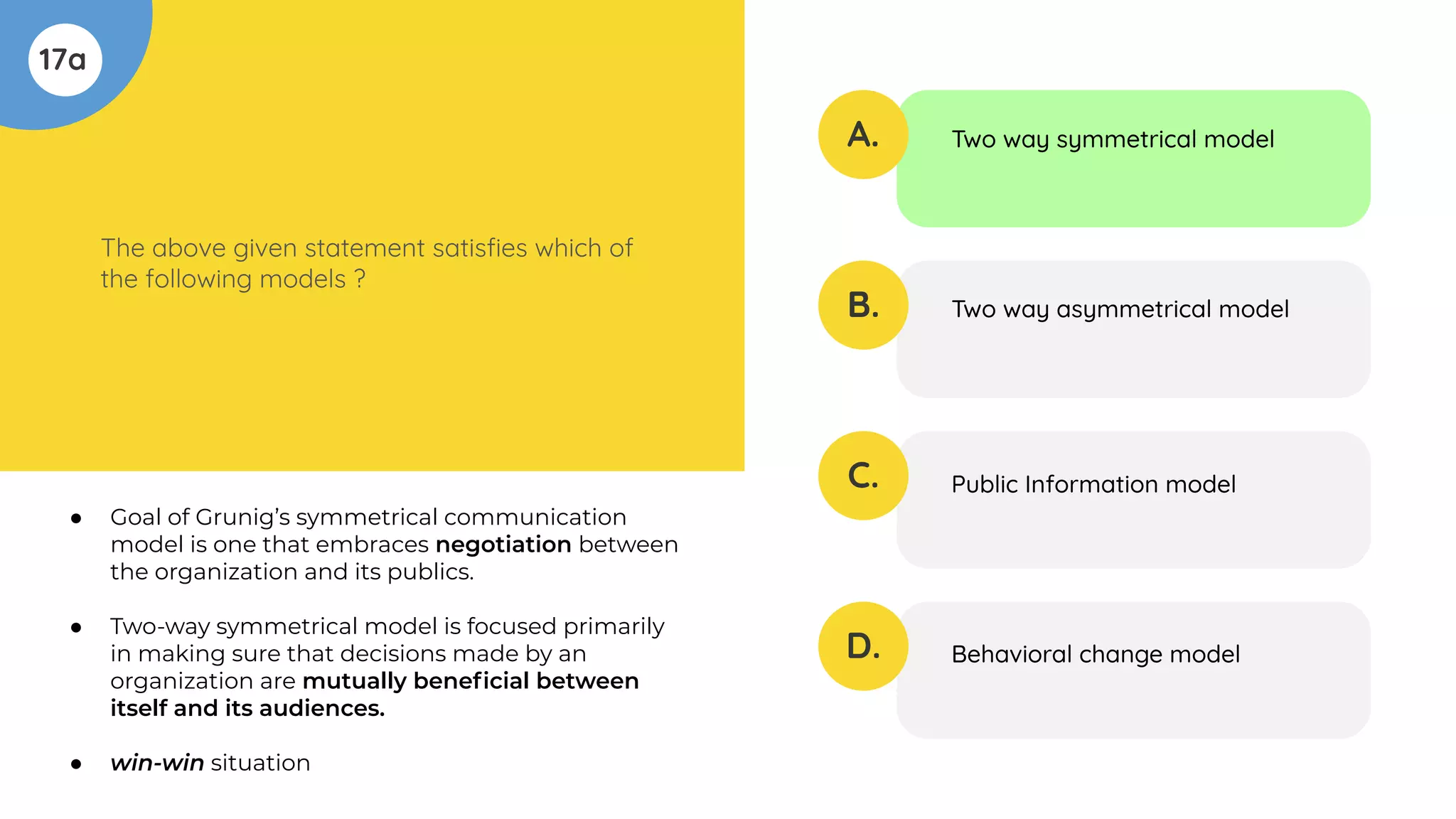 17a
The above given statement satisﬁes which of
the following models ?
A.
B.
C.
D.
Two way symmetrical model
Two way asymmetrical model
Public Information model
Behavioral change model
● Goal of Grunig’s symmetrical communication
model is one that embraces negotiation between
the organization and its publics.
● Two-way symmetrical model is focused primarily
in making sure that decisions made by an
organization are mutually beneﬁcial between
itself and its audiences.
● win-win situation
 