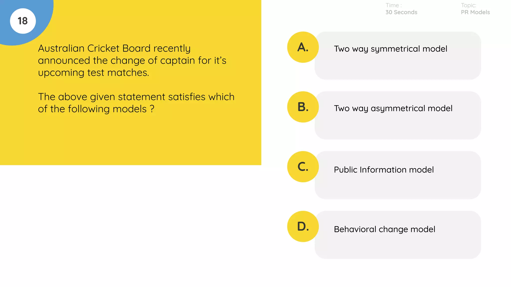 18
Australian Cricket Board recently
announced the change of captain for it’s
upcoming test matches.
The above given statement satisﬁes which
of the following models ?
A.
B.
C.
D.
Two way symmetrical model
Two way asymmetrical model
Public Information model
Behavioral change model
Time :
30 Seconds
Topic:
PR Models
 
