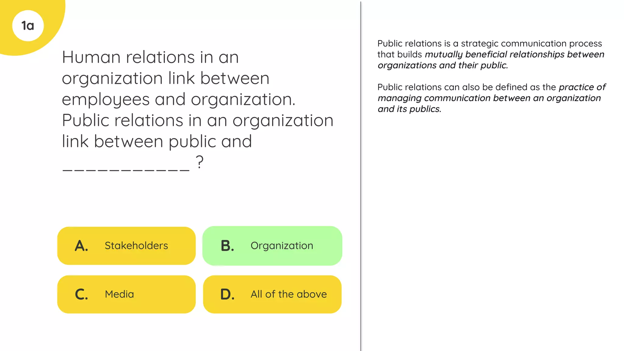 1a
Human relations in an
organization link between
employees and organization.
Public relations in an organization
link between public and
___________ ?
A. Stakeholders
C. Media
B. Organization
D. All of the above
Public relations is a strategic communication process
that builds mutually beneﬁcial relationships between
organizations and their public.
Public relations can also be deﬁned as the practice of
managing communication between an organization
and its publics.
 