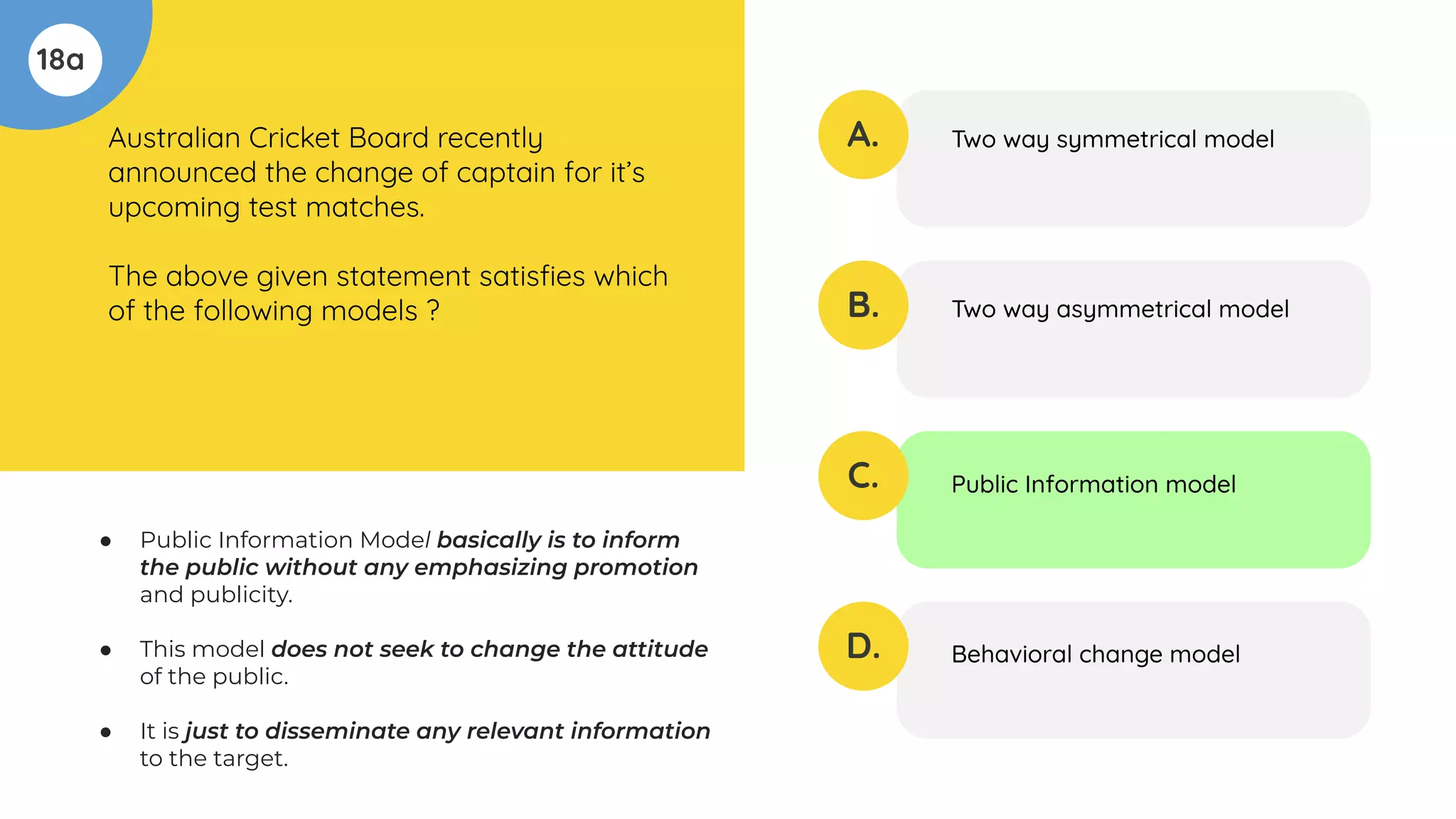 18a
Australian Cricket Board recently
announced the change of captain for it’s
upcoming test matches.
The above given statement satisﬁes which
of the following models ?
A.
B.
C.
D.
Two way symmetrical model
Two way asymmetrical model
Public Information model
Behavioral change model
● Public Information Model basically is to inform
the public without any emphasizing promotion
and publicity.
● This model does not seek to change the attitude
of the public.
● It is just to disseminate any relevant information
to the target.
 
