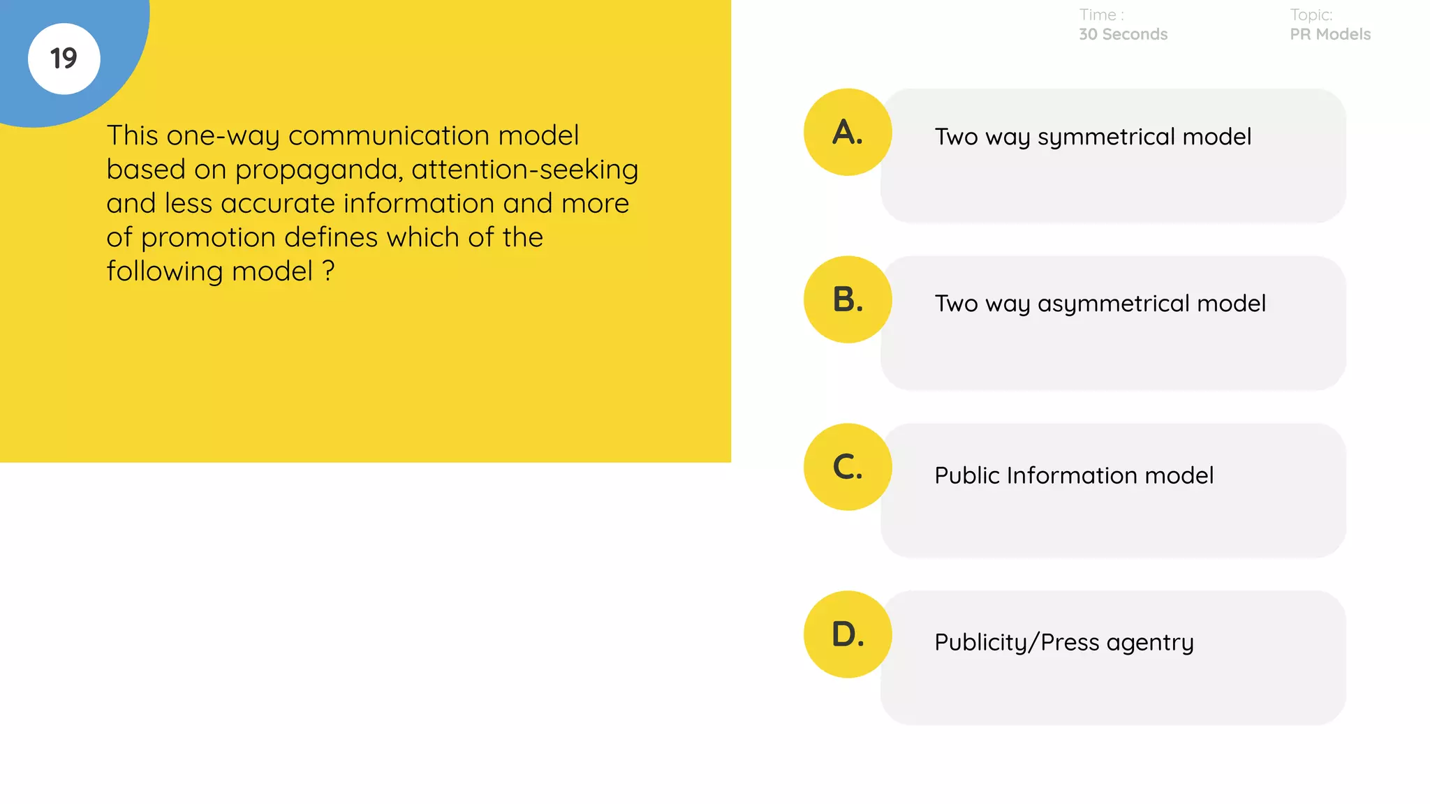 19
This one-way communication model
based on propaganda, attention-seeking
and less accurate information and more
of promotion deﬁnes which of the
following model ?
A.
B.
C.
D.
Two way symmetrical model
Two way asymmetrical model
Public Information model
Publicity/Press agentry
Time :
30 Seconds
Topic:
PR Models
 