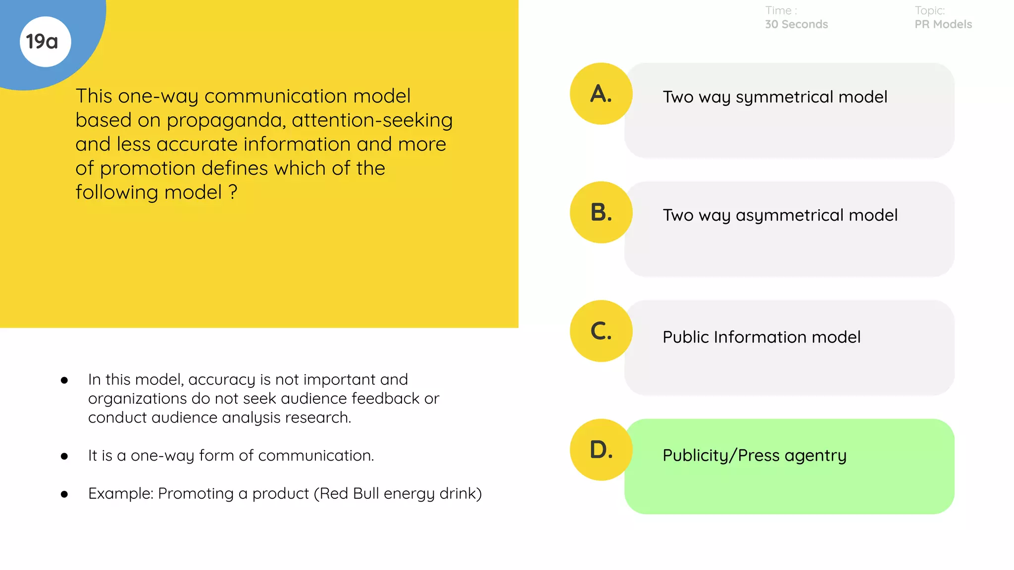 19a
This one-way communication model
based on propaganda, attention-seeking
and less accurate information and more
of promotion deﬁnes which of the
following model ?
A.
B.
C.
D.
Two way symmetrical model
Two way asymmetrical model
Public Information model
Publicity/Press agentry
Time :
30 Seconds
Topic:
PR Models
● In this model, accuracy is not important and
organizations do not seek audience feedback or
conduct audience analysis research.
● It is a one-way form of communication.
● Example: Promoting a product (Red Bull energy drink)
 