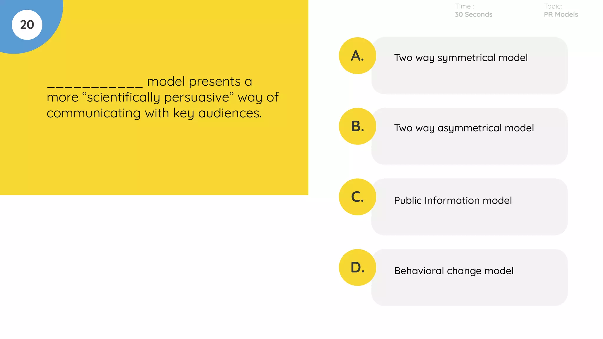 20
___________ model presents a
more “scientiﬁcally persuasive” way of
communicating with key audiences.
A.
B.
C.
D.
Two way symmetrical model
Two way asymmetrical model
Public Information model
Behavioral change model
Time :
30 Seconds
Topic:
PR Models
 