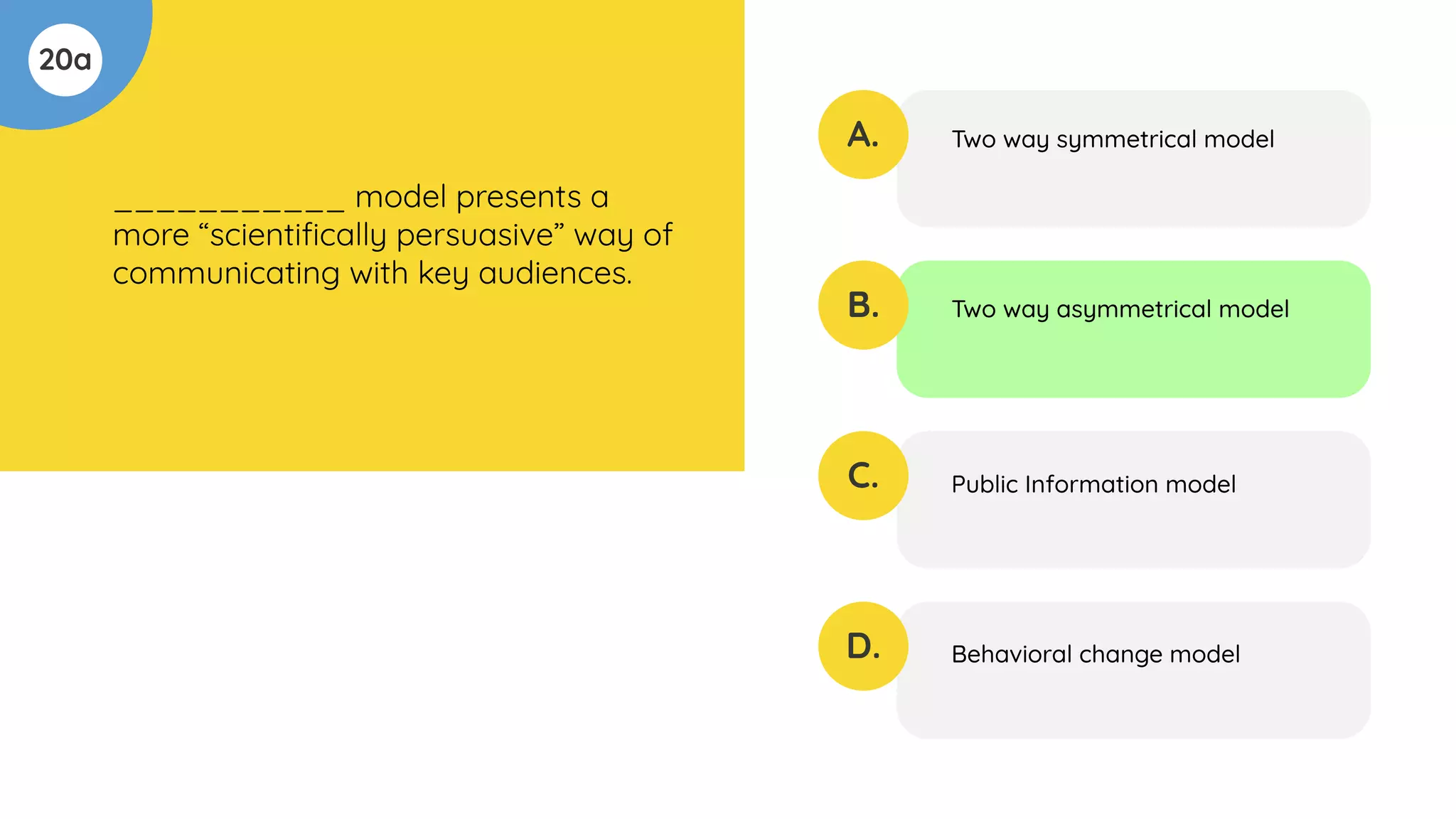 20a
___________ model presents a
more “scientiﬁcally persuasive” way of
communicating with key audiences.
A.
B.
C.
D.
Two way symmetrical model
Two way asymmetrical model
Public Information model
Behavioral change model
 