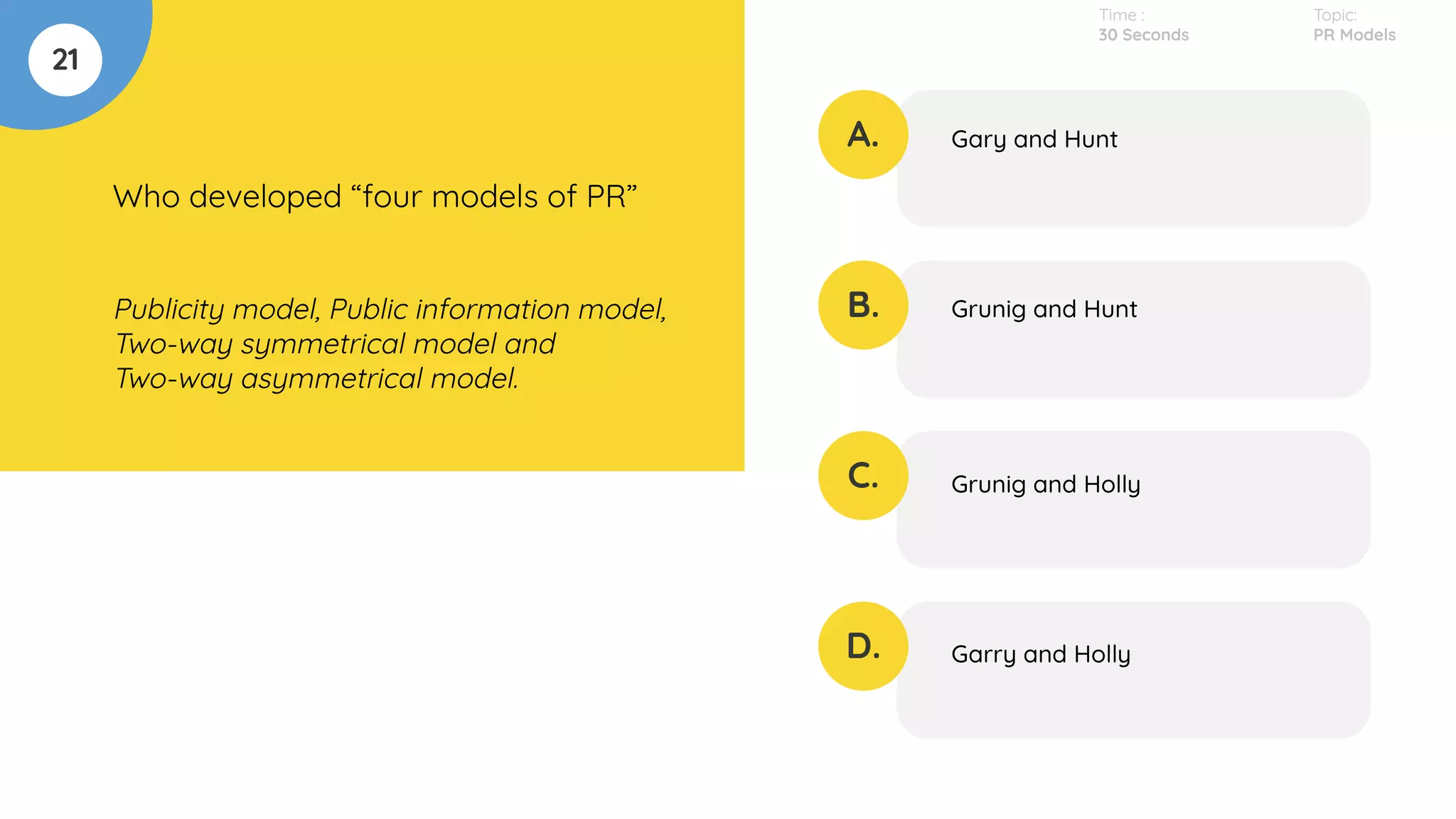 21
Who developed “four models of PR”
Publicity model, Public information model,
Two-way symmetrical model and
Two-way asymmetrical model.
A.
B.
C.
D.
Gary and Hunt
Grunig and Hunt
Grunig and Holly
Garry and Holly
Time :
30 Seconds
Topic:
PR Models
 