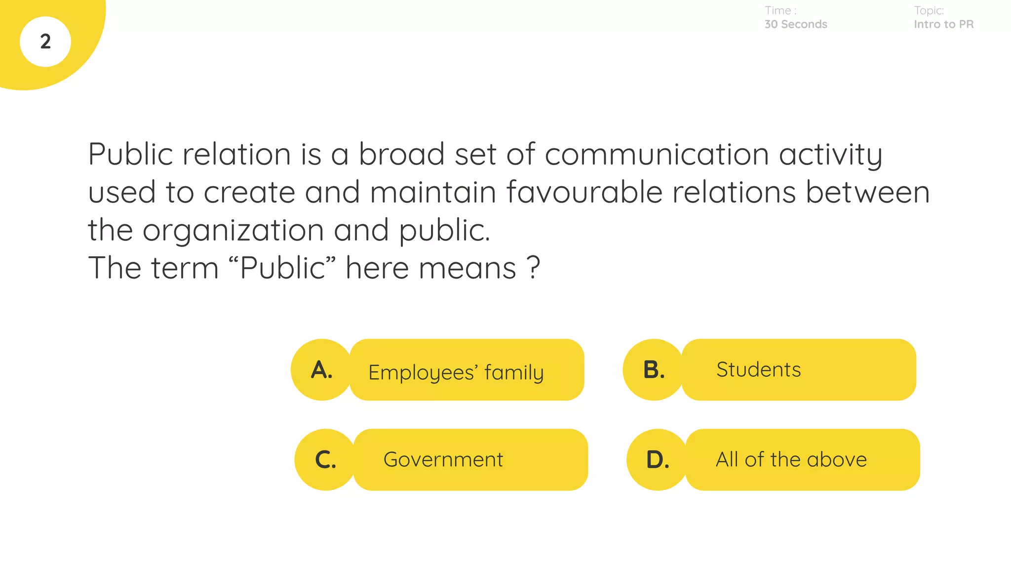 Public relation is a broad set of communication activity
used to create and maintain favourable relations between
the organization and public.
The term “Public” here means ?
2
A.
C.
B.
D.
Employees’ family
Government
Students
All of the above
Topic:
Intro to PR
Time :
30 Seconds
 