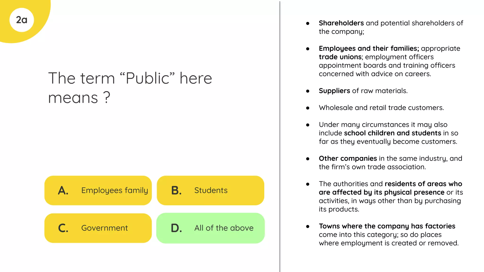 2a
The term “Public” here
means ?
A. Employees family
C. Government
B. Students
D. All of the above
● Shareholders and potential shareholders of
the company;
● Employees and their families; appropriate
trade unions; employment officers
appointment boards and training officers
concerned with advice on careers.
● Suppliers of raw materials.
● Wholesale and retail trade customers.
● Under many circumstances it may also
include school children and students in so
far as they eventually become customers.
● Other companies in the same industry, and
the ﬁrm’s own trade association.
● The authorities and residents of areas who
are affected by its physical presence or its
activities, in ways other than by purchasing
its products.
● Towns where the company has factories
come into this category; so do places
where employment is created or removed.
 