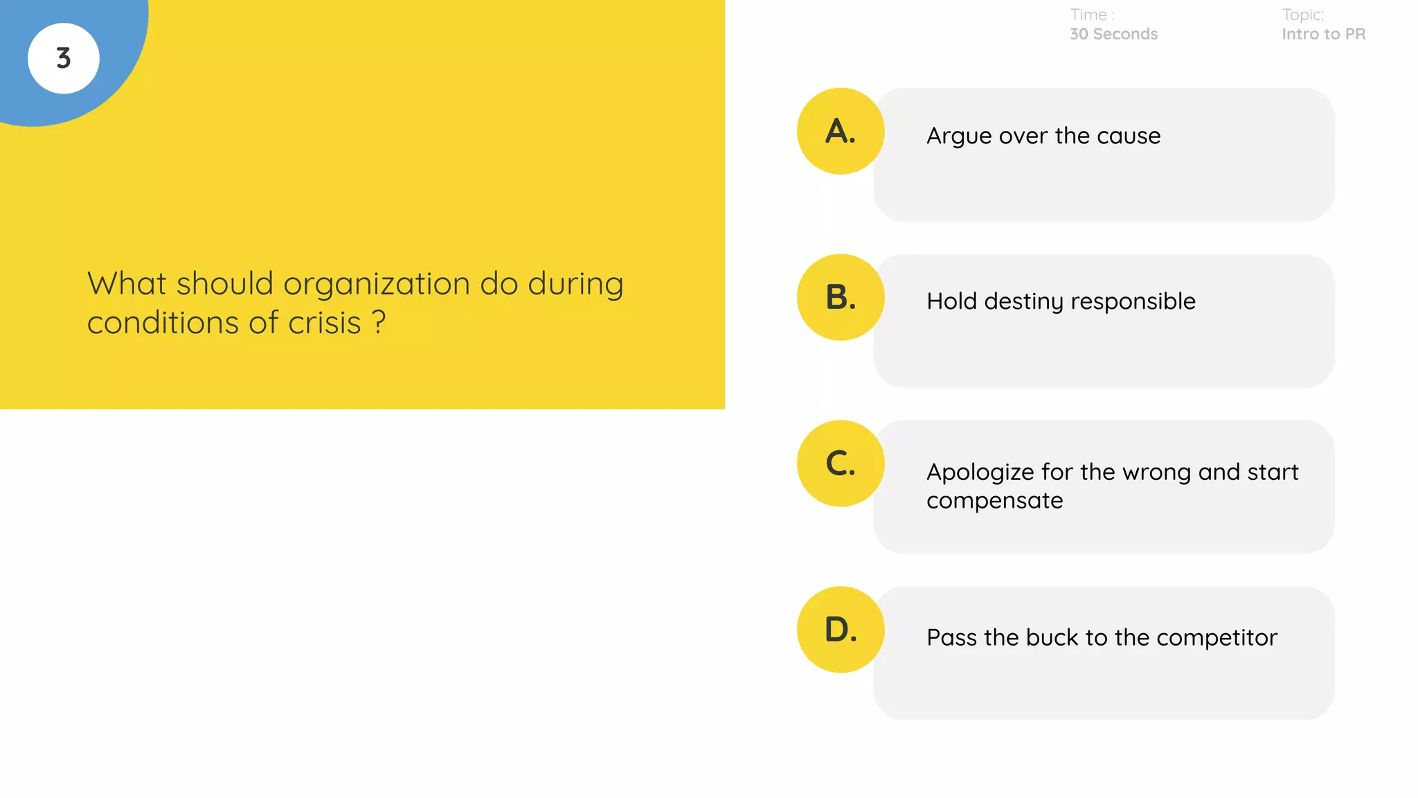 3
What should organization do during
conditions of crisis ?
A.
B.
C.
D.
Argue over the cause
Hold destiny responsible
Apologize for the wrong and start
compensate
Pass the buck to the competitor
Time :
30 Seconds
Topic:
Intro to PR
 