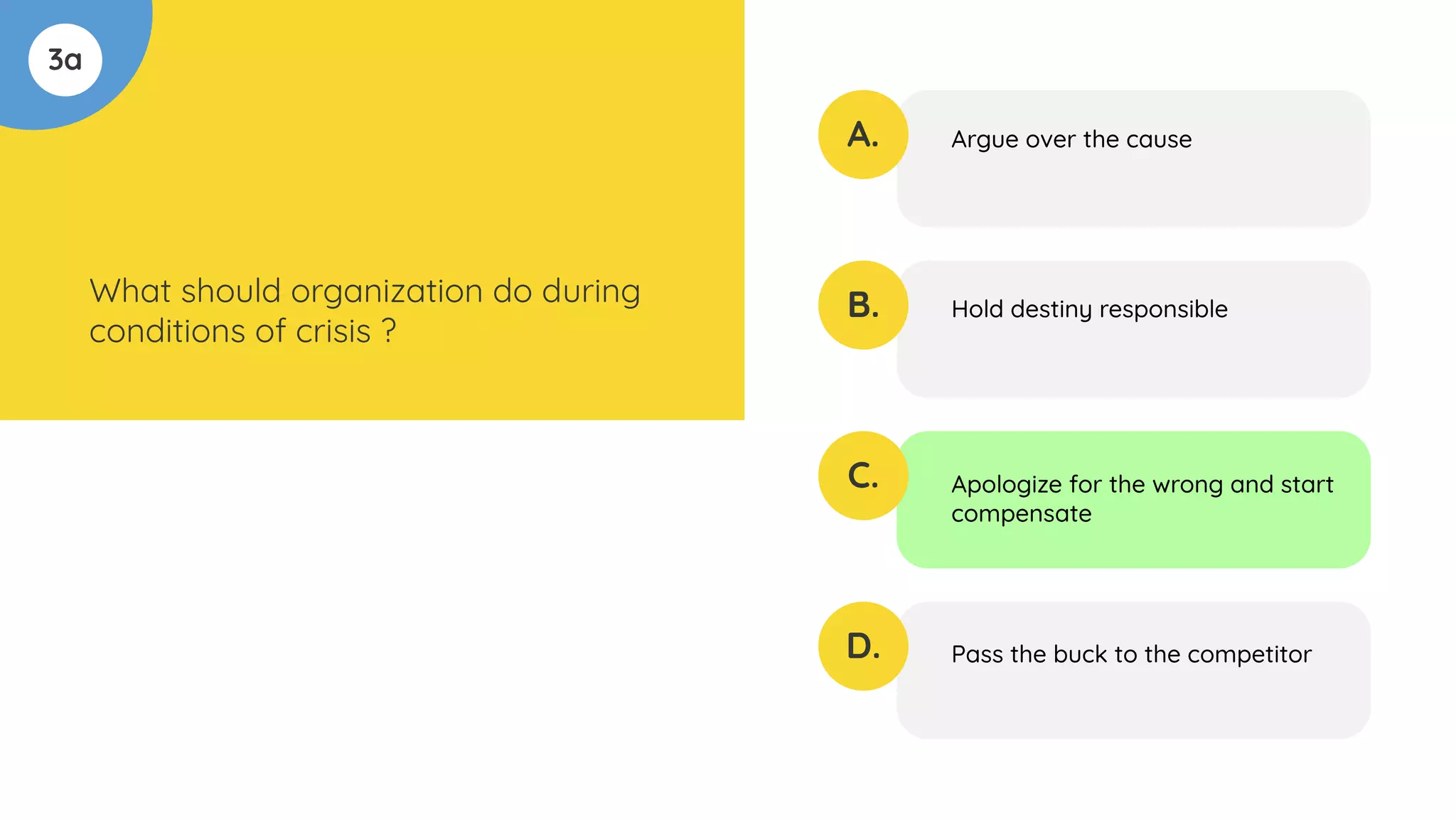 3a
What should organization do during
conditions of crisis ?
A.
B.
C.
D.
Argue over the cause
Hold destiny responsible
Apologize for the wrong and start
compensate
Pass the buck to the competitor
 