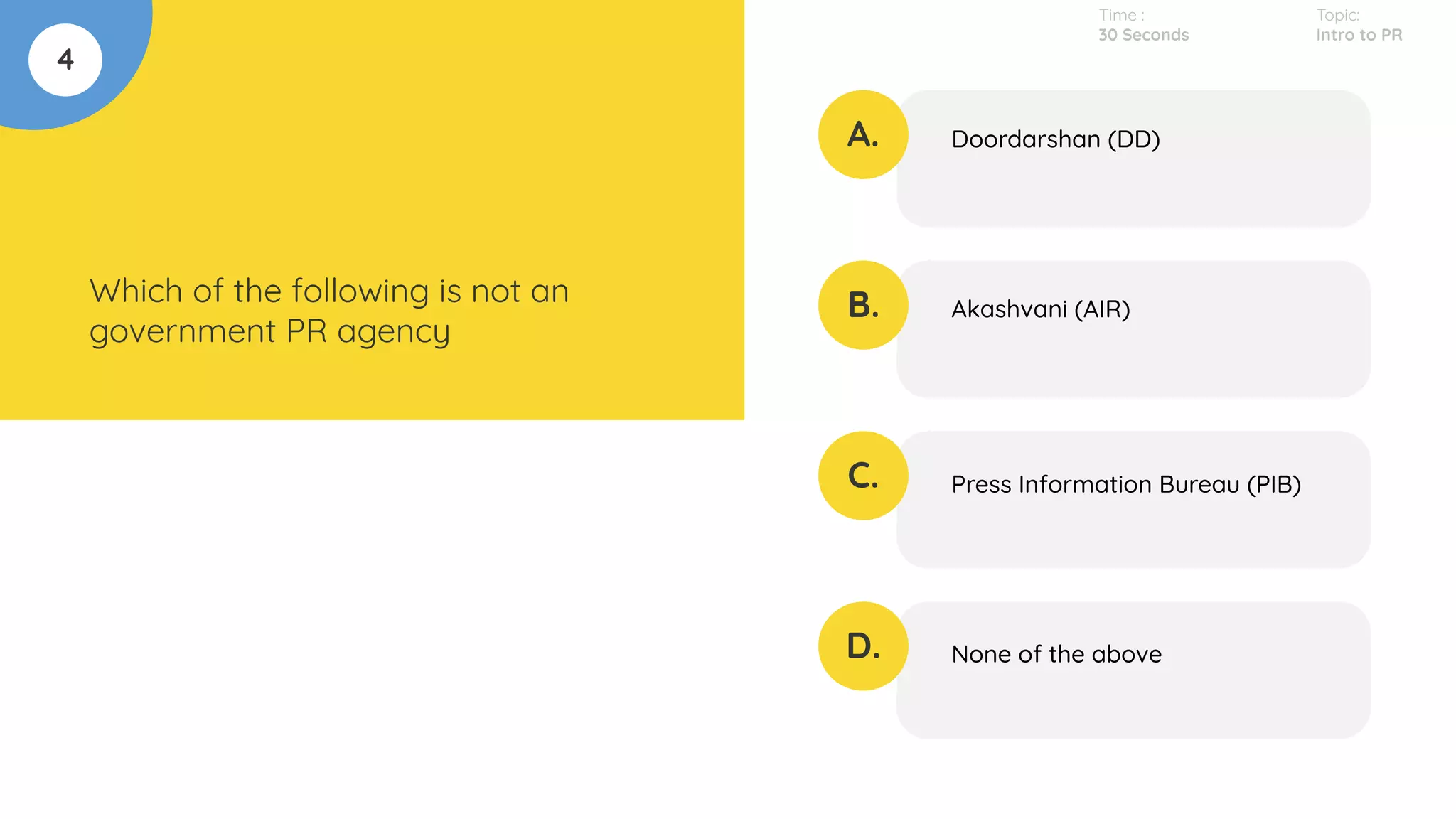 4
Which of the following is not an
government PR agency
A.
B.
C.
D.
Doordarshan (DD)
Akashvani (AIR)
Press Information Bureau (PIB)
None of the above
Time :
30 Seconds
Topic:
Intro to PR
 