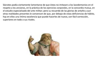 Sócrates podía ciertamente lamentarse de que éstos no imitasen a los lacedemonios en el respeto a los ancianos, en la práctica de los ejercicios corporales, en la concordia mutua, en el estudio especializado del arte militar; pero su recuerdo de las glorias de antaño y aun otras realidades presentes le convencen de que, por debajo de estas deficiencias de hábito, hay en ellos una íntima excelencia que puede hacerles de nuevo, con fácil corrección, superiores en todo a sus rivales. 
