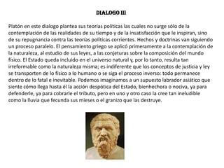 Dialogo IIIPlatón en este dialogo plantea sus teorías políticas las cuales no surge sólo de la contemplación de las realidades de su tiempo y de la insatisfacción que le inspiran, sino de su repugnancia contra las teorías políticas corrientes. Hechos y doctrinas van siguiendo un proceso paralelo. El pensamiento griego se aplicó primeramente a la contemplación de la naturaleza, al estudio de sus leyes, a las conjeturas sobre la composición del mundo físico. El Estado queda incluido en el universo natural y, por lo tanto, resulta tan irreformable como la naturaleza misma; es indiferente que los conceptos de justicia y ley se transporten de lo físico a lo humano o se siga el proceso inverso: todo permanece dentro de lo fatal e inevitable. Podemos imaginamos a un supuesto labrador asiático que siente cómo llega hasta él la acción despótica del Estado, bienhechora o nociva, ya para defenderle, ya para cobrarle el tributo, pero en uno y otro caso la cree tan ineludible como la lluvia que fecunda sus mieses o el granizo que las destruye. 