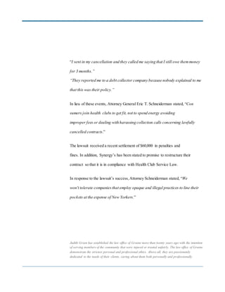 “I sent in my cancellation and they called me saying that I still owe themmoney
for 3 months.”
“They reported me to a debt collector company because nobody explained to me
that this was their policy.”
In lieu of these events, Attorney General Eric T. Schneiderman stated, “Con
sumers join health clubs to get fit, not to spend energy avoiding
improper fees or dealing with harassing collection calls concerning lawfully
cancelled contracts.”
The lawsuit received a recent settlement of $60,000 in penalties and
fines. In addition, Synergy’s has been stated to promise to restructure their
contract so that it is in compliance with Health Club Service Law.
In response to the lawsuit’s success, Attorney Schneiderman stated, “We
won't tolerate companies that employ opaque and illegal practices to line their
pockets at the expense of New Yorkers.”
Judith Green has established the law office of Greene more than twenty years ago with the intention
of serving members of the community that were injured or treated unfairly. The law office of Greene
demonstrate the strictest personal and professional ethics. Above all, they are passionately
dedicated to the needs of their clients, caring about them both personally and professionally.
 