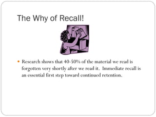 The Why of Recall!
—  Research shows that 40-50% of the material we read is
forgotten very shortly after we read it. Immediate recall is
an essential first step toward continued retention.
 