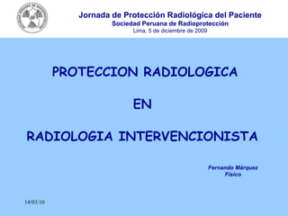 14/03/10 PROTECCION RADIOLOGICA EN  RADIOLOGIA INTERVENCIONISTA   Fernando Márquez Físico Jornada de Protección Radiológica del Paciente Sociedad Peruana de Radioprotección Lima, 5 de diciembre de 2009 