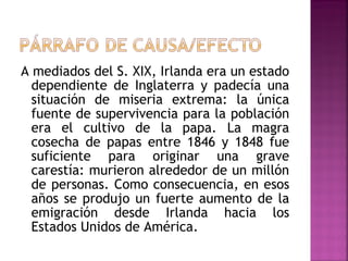 A mediados del S. XIX, Irlanda era un estado
dependiente de Inglaterra y padecía una
situación de miseria extrema: la única
fuente de supervivencia para la población
era el cultivo de la papa. La magra
cosecha de papas entre 1846 y 1848 fue
suficiente para originar una grave
carestía: murieron alrededor de un millón
de personas. Como consecuencia, en esos
años se produjo un fuerte aumento de la
emigración desde Irlanda hacia los
Estados Unidos de América.
 