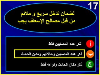‫71‬

‫أ‬
‫ب‬
‫ج‬

‫لضمان تدخل سريع و املئم‬
‫امن قبل امصالح السعاف يجب‬

‫ذكر عدد المصابين فقط‬
‫ذكر عدد المصابين وحالتهم وامكان الحادث‬
‫ذكر امكان الحادث ونوعه فقط‬

 