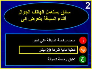 ‫2‬

‫سائق يستعمل الهاتف الجوال‬
‫أثناء السياقة يتعرض إلى‬

‫أ‬
‫ب‬
‫ج‬

‫سحب رخصة السياقة على الفور‬
‫خطية امالية قدرها 02 دينار‬
‫تعليق رخصة السياقة‬

 