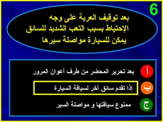 ‫6‬

‫أ‬
‫ب‬
‫ج‬

‫بعد توقيف العربة على وجه‬
‫الحتياط بسبب التعب الشديد للسائق‬
‫يمكن للسيارة مواصلة سيرها‬
‫بعد تحرير المحضر من طرف أعوا ن المرور‬
‫إذا تقدم سائق آخر لسياقة السيارة‬
‫ممنوع سياقتها و مواصلة السير‬

 
