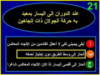 ‫12‬

‫أ‬
‫ب‬
‫ج‬

‫عند الدورا ن إلى اليسار بمعبد‬
‫به حركة الجول ن ذات إتجاهين‬

‫أبقى بيميني لكي ل أعطل القادمين من التجاه المعاكس‬
‫أنحاز إلى وسط الطريق دو ن إجتياز نصفه‬
‫أنحاز إلى أقصى اليسار إذا كا ن التجاه المعاكس شاغرا‬

 