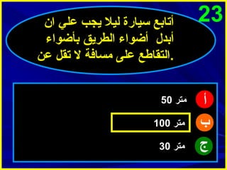 ‫32‬

‫أ‬
‫ب‬
‫ج‬

‫أتابع سيارة ليل يجب علي ا ن‬
‫أبدل أضواء الطريق بأضواء‬
‫.التقاطع على مسافة ل تقل عن‬
‫متر 05‬
‫متر 001‬
‫متر 03‬

 