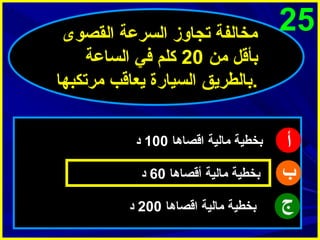 ‫52‬

‫أ‬
‫ب‬
‫ج‬

‫مخالفة تجاوز السرعة القصوى‬
‫بأقل من 02 كلم في الساعة‬
‫.بالطريق السيارة يعاقب مرتكبها‬
‫بخطية مالية اقصاها 001 د‬
‫بخطية مالية أقصاها 06 د‬
‫بخطية مالية اقصاها 002 د‬

 