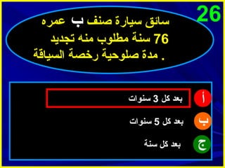 ‫62‬

‫أ‬
‫ب‬
‫ج‬

‫سائق سيارة اصنف ب عمره‬
‫67 سنة مطلوب منه تجديد‬
‫. مدة اصلوحية رخصة السياقة‬
‫بعد كل 3 سنوات‬
‫بعد كل 5 سنوات‬
‫بعد كل سنة‬

 