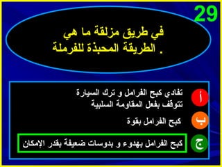 ‫92‬

‫أ‬
‫ب‬
‫ج‬

‫في طريق مزلقة ما هي‬
‫. الطريقة المحبذة للفرملة‬
‫تفادي كبح الفرامل و ترك السيارة‬
‫تتوقف بفعل المقاومة السلبية‬
‫كبح الفرامل بقوة‬
‫كبح الفرامل بهدوء و بدوسات ضعيفة بقدر المكا ن‬

 