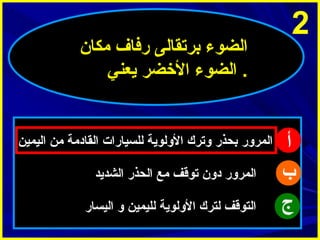 ‫2‬

‫أ‬
‫ب‬
‫ج‬

‫الضوء برتقالى رفاف مكا ن‬
‫. الضوء الخضر يعني‬

‫المرور بحذر وترك الولوية للسيارات القادمة من اليمين‬
‫المرور دو ن توقف مع الحذر الشديد‬
‫التوقف لترك الولوية لليمين و اليسار‬

 