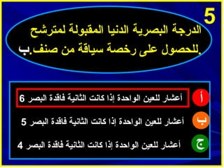 ‫5‬

‫الدرجة البصرية الدنيا المقبولة لمترشح‬
‫.للحصول على رخصة سياقة من اصنف.ب‬

‫أ‬
‫ب‬
‫ج‬

‫أعشار للعين الواحدة إذا كانت الثانية فاقدة البصر 6‬
‫أعشار للعين الواحدة إذا كانت الثانية فاقدة البصر 5‬
‫أعشار للعين الواحدة إذا كانت الثانية فاقدة البصر 4‬

 
