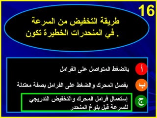 ‫61‬

‫أ‬
‫ب‬
‫ج‬

‫طرميقة التخفيض من السرعة‬
‫. في المنحدرات الخطيرة تكو ن‬

‫بالضغط المتوااصل على الفرامل‬
‫بفصل المحرك والضغط على الفرامل بصفة معتدلة‬
‫إستعمال فرامل المحرك والتخفيض التدرميجي‬
‫للسرعة قبل بلوغ المنحدر‬

 