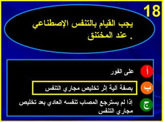 ‫81‬

‫أ‬
‫ب‬
‫ج‬

‫ميجب القيام بالتنفس الاصطناعي‬
‫. عند المختنق‬

‫على الفور‬
‫بصفة آلية إثر تخليص مجاري التنفس‬
‫إذا لم ميسترجع المصاب تنفسه العادي بعد تخليص‬
‫مجاري التنفس‬

 