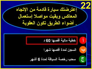 ‫22‬

‫أ‬
‫ب‬
‫ج‬

‫إعترضتك سيارة قادمة من التجاه‬
‫المعاثكس وبقيت موااصل إستعمال‬
‫. أضواء الطرميق تكو ن العقوبة‬
‫خطية مالية أقصها 06 د‬
‫السجن لمدة أقصها شهرا‬
‫سحب رخصة السياقة لمدة 6 أشهر‬

 