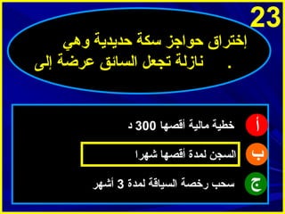 ‫32‬

‫أ‬
‫ب‬
‫ج‬

‫إختراق حواجز سكة حدميدمية وهي‬
‫. ينازلة تجعل السائق عرضة إلى‬

‫خطية مالية أقصها 003 د‬
‫السجن لمدة أقصها شهرا‬
‫سحب رخصة السياقة لمدة 3 أشهر‬

 