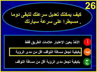 ‫62‬
‫ثكيف ميمكنك تعدميل سرعتك لتبقى دوما‬
‫. مسيطرا على سرعة سيارتك‬

‫أ‬
‫ب‬
‫ج‬

‫الخذ بعين العتبار علمات الطرميق فقط‬
‫بكيفية تجعل مسافة التوقف اقل من مدى الرؤمية‬
‫بكيفية تجعل مدى الرؤمية أقل من مسافة التوقف‬

 