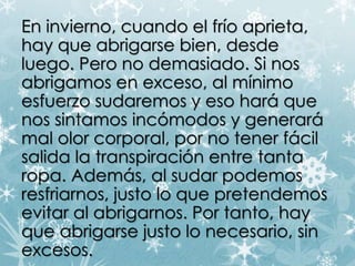 "ENn oin vhiaeyrn qou, ec uaabnridgoa resl efr díoe ampariseitaad, o" 
hay que abrigarse bien, desde 
luego. Pero no demasiado. Si nos 
abrigamos en exceso, al mínimo 
esfuerzo sudaremos y eso hará que 
nos sintamos incómodos y generará 
mal olor corporal, por no tener fácil 
salida la transpiración entre tanta 
ropa. Además, al sudar podemos 
resfriarnos, justo lo que pretendemos 
evitar al abrigarnos. Por tanto, hay 
que abrigarse justo lo necesario, sin 
excesos. 
 