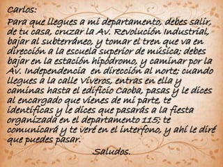 Carlos: 
Para que llegues a mi departamento, debes salir, 
de tu casa, cruzar la Av. Revolución Industrial, 
bajar al subterráneo, y tomar el tren que va en 
dirección a la escuela superior de música; debes 
bajar en la estación hipódromo, y caminar por la 
Av. Independencia en dirección al norte; cuando 
llegues a la calle Viveros, entras en ella y 
caminas hasta el edificio Caoba, pasas y le dices 
al encargado que vienes de mi parte, te 
identificas y le dices que pasarás a la fiesta 
organizada en el departamento 115; te 
comunicará y te veré en el interfono, y ahí le diré 
que puedes pasar. 
Saludos. 
 