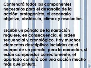 Contendrá todos los componentes 
necesarios para el desarrollo de la 
acción: protagonista, el escenario 
objetivo, obstáculo, clímax y resolución. 
Escribir un párrafo de la narración 
requiere, en consecuencia, el orden 
secuencial y cronológico. Hay muchos 
elementos descriptivos incluidos en el 
cuerpo de un párrafo, pero la narración, si 
están compuestos correctamente, el 
apartado contará con una acción mucho 
más que pintura. 
 