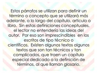 Estos párrafos se utilizan para definir un 
término o concepto que se utilizará más 
adelante, a lo largo del capítulo, articulo o 
libro. Sin estas definiciones conceptuales, 
el lector no entendería las ideas del 
autor. Por eso son imprescindibles en los 
escritos de tipo técnico o 
científicos. Existen algunos textos algunos 
textos que son tan técnicos y tan 
complicados, que traen un capítulo 
especial dedicado a la definición de 
términos, al que llaman glosario. 
 