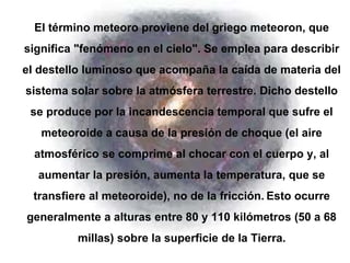 El término meteoro proviene del griego meteoron, que 
significa "fenómeno en el cielo". Se emplea para describir 
el destello luminoso que acompaña la caída de materia del 
sistema solar sobre la atmósfera terrestre. Dicho destello 
se produce por la incandescencia temporal que sufre el 
meteoroide a causa de la presión de choque (el aire 
atmosférico se comprime al chocar con el cuerpo y, al 
aumentar la presión, aumenta la temperatura, que se 
transfiere al meteoroide), no de la fricción. Esto ocurre 
generalmente a alturas entre 80 y 110 kilómetros (50 a 68 
millas) sobre la superficie de la Tierra. 
 