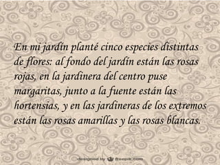 En mi jardín planté cinco especies distintas 
de flores: al fondo del jardín están las rosas 
rojas, en la jardinera del centro puse 
margaritas, junto a la fuente están las 
hortensias, y en las jardineras de los extremos 
están las rosas amarillas y las rosas blancas. 
 