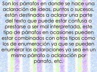 Son los párrafos en donde se hace una 
aclaración de ideas, puntos o sucesos, 
están destinados a aclarar una parte 
del texto que puede estar confusa o 
prestarse a ser mal interpretada, este 
tipo de párrafos en ocasiones pueden 
estar combinados con otros tipos como 
los de enumeración ya que se pueden 
enumerar las aclaraciones ya sea en un 
mismo párrafo o aclaración por 
párrafo, etc. 
 