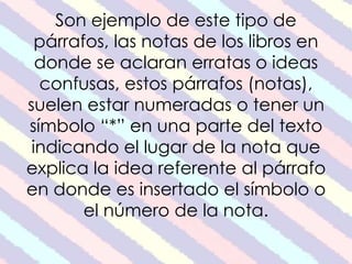 Son ejemplo de este tipo de 
párrafos, las notas de los libros en 
donde se aclaran erratas o ideas 
confusas, estos párrafos (notas), 
suelen estar numeradas o tener un 
símbolo “*” en una parte del texto 
indicando el lugar de la nota que 
explica la idea referente al párrafo 
en donde es insertado el símbolo o 
el número de la nota. 
 