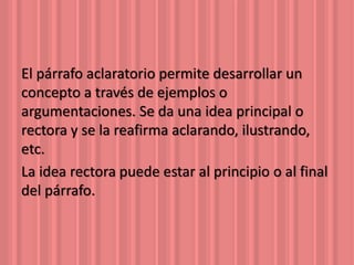 El párrafo aclaratorio permite desarrollar un 
concepto a través de ejemplos o 
argumentaciones. Se da una idea principal o 
rectora y se la reafirma aclarando, ilustrando, 
etc. 
La idea rectora puede estar al principio o al final 
del párrafo. 
 