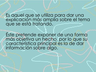 Es aquel que se utiliza para dar una 
explicación más amplia sobre el tema 
que se está tratando. 
Éste pretende exponer de una forma 
más objetiva un hecho, por lo que su 
característica principal es la de dar 
información sobre algo. 
 