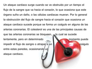 Un ataque cardiaco surge cuando se ve obstruido por un tiempo el 
flujo de la sangre que va hacia el corazón, lo que ocasiona que este 
órgano sufra un daño, o las células cardiacas mueran. Por lo general 
la obstrucción del flujo de sangre hacia el corazón que ocasiona un 
ataque cardiaco sucede porque se forma un coágulo en alguna de las 
arterias coronarias. El colesterol es una de las principales causas de 
que las arterias coronarias se bloqueen, lo cual se sucede 
lentamente, pero en determinado momento puede 
impedir el flujo de sangre o atrapar a un coágulo 
entre estas paredes, ocasionando un 
ataque cardiaco. 
 